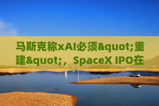 马斯克称xAI必须"重建"，SpaceX IPO在即