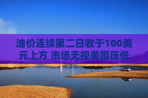油价连续第二日收于100美元上方 市场无视美国压低油价措施
