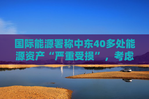 国际能源署称中东40多处能源资产“严重受损”，考虑进一步释放原油储备