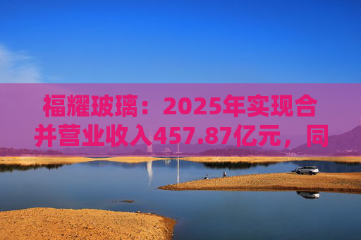 福耀玻璃：2025年实现合并营业收入457.87亿元，同比增长16.65%