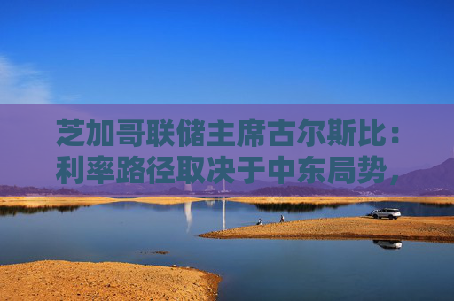 芝加哥联储主席古尔斯比：利率路径取决于中东局势，或加息抑或降息