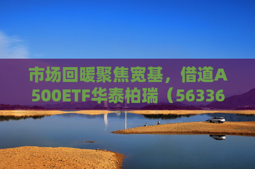 市场回暖聚焦宽基，借道A500ETF华泰柏瑞（563360）助力低成本布局核心资产