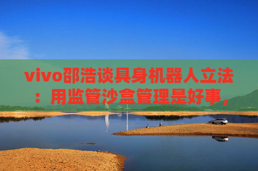 vivo邵浩谈具身机器人立法：用监管沙盒管理是好事，政府应给企业更多自由度去创新