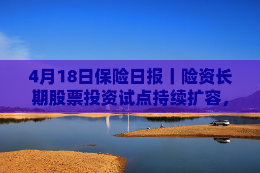 4月18日保险日报丨险资长期股票投资试点持续扩容，1620亿长钱如何入市！保险资管机构加速布局“保险版ABS”