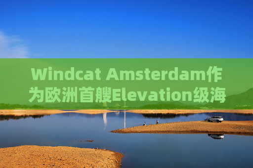 Windcat Amsterdam作为欧洲首艘Elevation级海上风电运维母船正式亮相