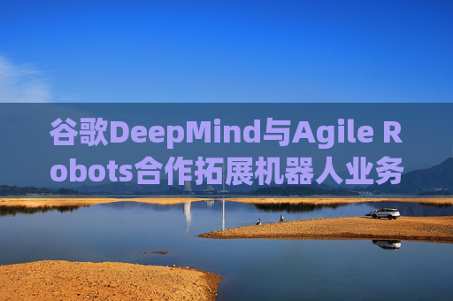 谷歌DeepMind与Agile Robots合作拓展机器人业务