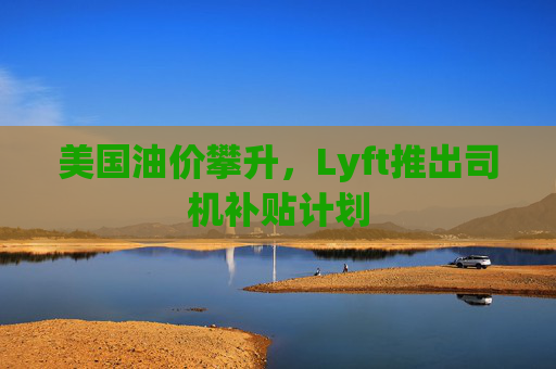 美国油价攀升，Lyft推出司机补贴计划