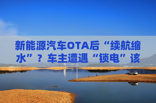 新能源汽车OTA后“续航缩水”？车主遭遇“锁电”该如何维权