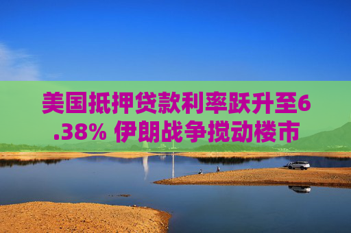 美国抵押贷款利率跃升至6.38% 伊朗战争搅动楼市