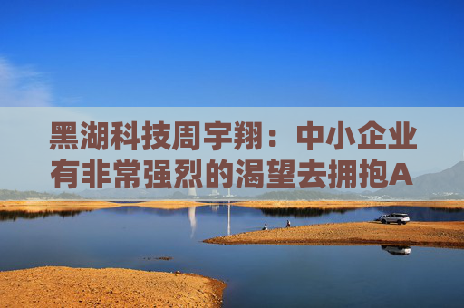 黑湖科技周宇翔：中小企业有非常强烈的渴望去拥抱AI，拥抱新技术