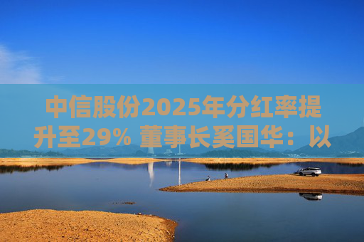 中信股份2025年分红率提升至29% 董事长奚国华：以实际行动推进对全体股东的承诺，力争超越期待