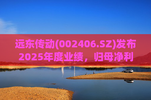 远东传动(002406.SZ)发布2025年度业绩，归母净利润1.56亿元，同比增长32.01%