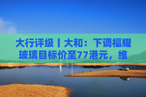 大行评级丨大和：下调福耀玻璃目标价至77港元，维持“买入”评级