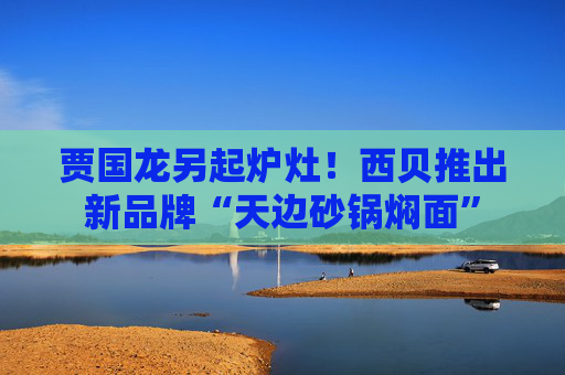 贾国龙另起炉灶！西贝推出新品牌“天边砂锅焖面”