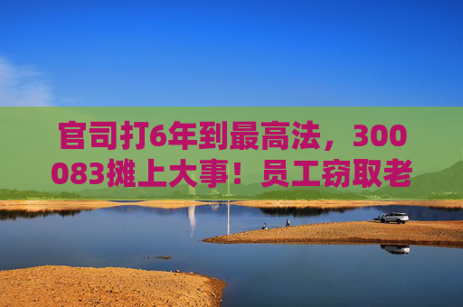 官司打6年到最高法，300083摊上大事！员工窃取老东家3.7万份技术资料，子公司被判赔3.82亿元