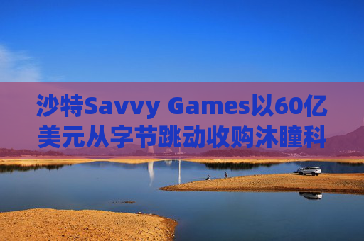 沙特Savvy Games以60亿美元从字节跳动收购沐瞳科技
