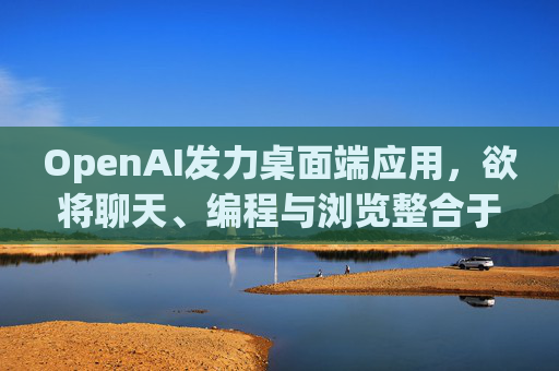 OpenAI发力桌面端应用，欲将聊天、编程与浏览整合于单一界面  第1张