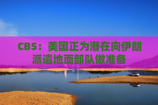 CBS：美国正为潜在向伊朗派遣地面部队做准备  第1张