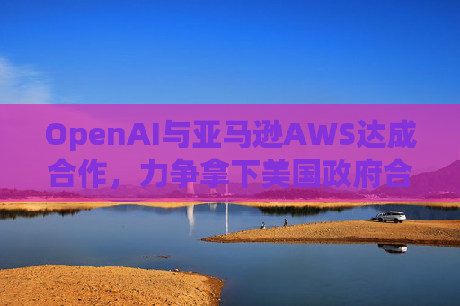 OpenAI与亚马逊AWS达成合作，力争拿下美国政府合同