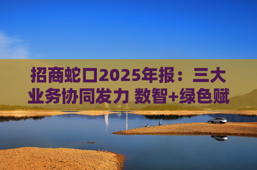 招商蛇口2025年报：三大业务协同发力 数智+绿色赋能长远发展