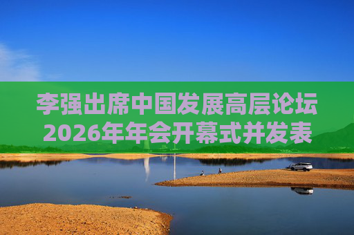 李强出席中国发展高层论坛2026年年会开幕式并发表主旨演讲  第1张