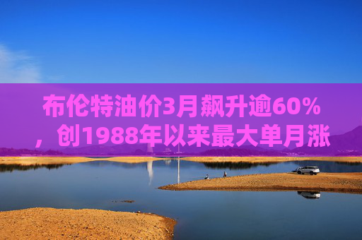 布伦特油价3月飙升逾60%，创1988年以来最大单月涨幅