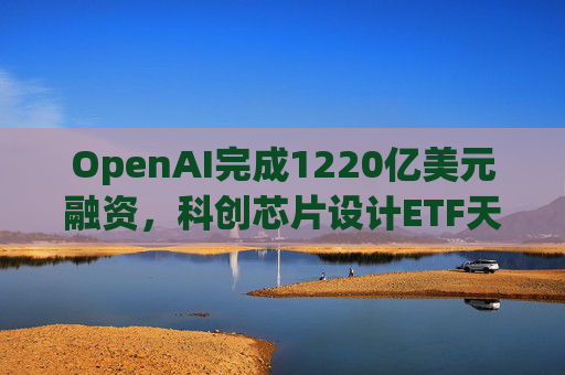 OpenAI完成1220亿美元融资，科创芯片设计ETF天弘标的指数涨超2.6%，连续两日获资金净流入  第1张