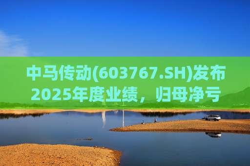 中马传动(603767.SH)发布2025年度业绩，归母净亏损580万元