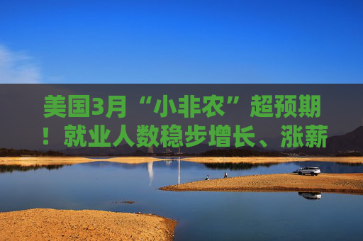 美国3月“小非农”超预期！就业人数稳步增长、涨薪提速