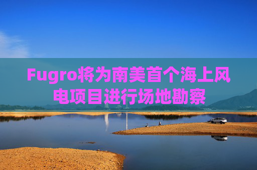 Fugro将为南美首个海上风电项目进行场地勘察