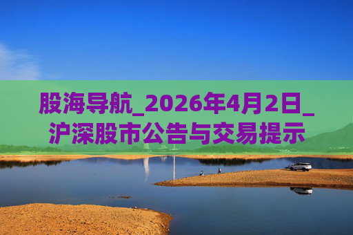股海导航_2026年4月2日_沪深股市公告与交易提示