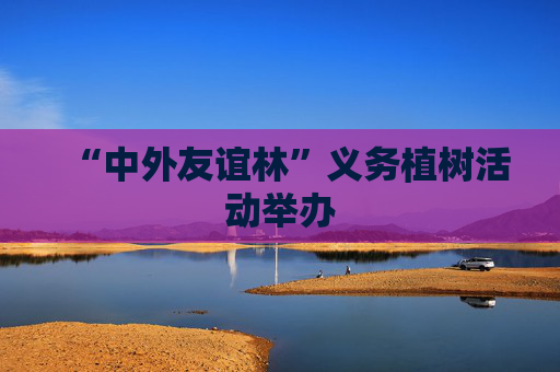 “中外友谊林”义务植树活动举办