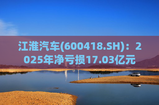 江淮汽车(600418.SH)：2025年净亏损17.03亿元