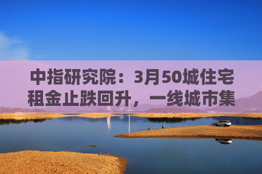中指研究院：3月50城住宅租金止跌回升，一线城市集体上涨