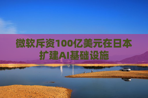 微软斥资100亿美元在日本扩建AI基础设施
