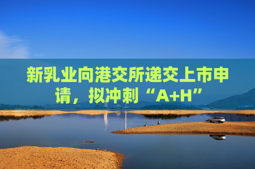 新乳业向港交所递交上市申请，拟冲刺“A+H”