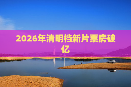 2026年清明档新片票房破亿
