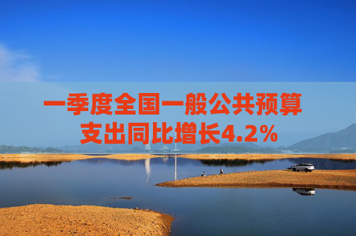 一季度全国一般公共预算  支出同比增长4.2% 第1张