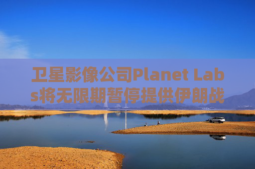 卫星影像公司Planet Labs将无限期暂停提供伊朗战区影像