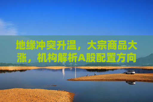 地缘冲突升温，大宗商品大涨，机构解析A股配置方向