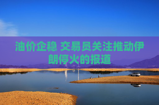 油价企稳 交易员关注推动伊朗停火的报道