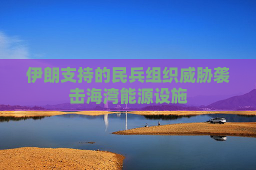 伊朗支持的民兵组织威胁袭击海湾能源设施
