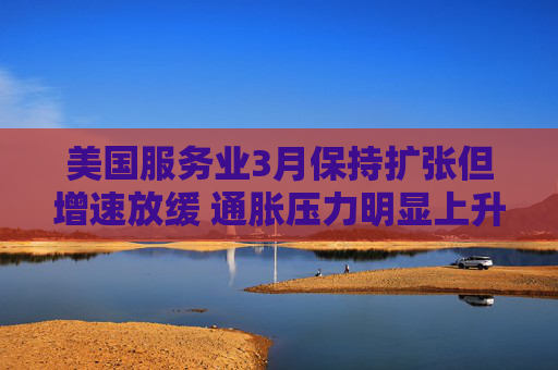 美国服务业3月保持扩张但增速放缓 通胀压力明显上升