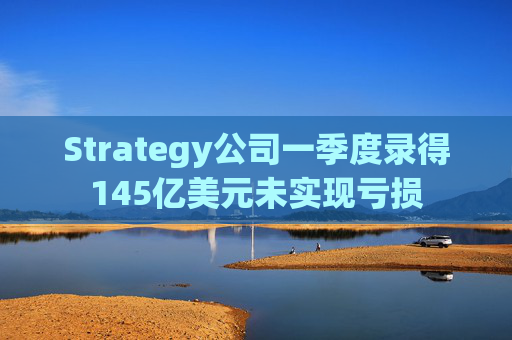 Strategy公司一季度录得145亿美元未实现亏损