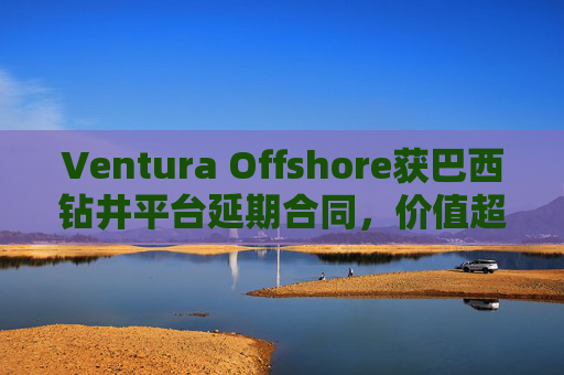 Ventura Offshore获巴西钻井平台延期合同，价值超6亿美元