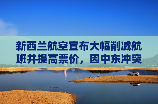 新西兰航空宣布大幅削减航班并提高票价，因中东冲突推高燃油成本