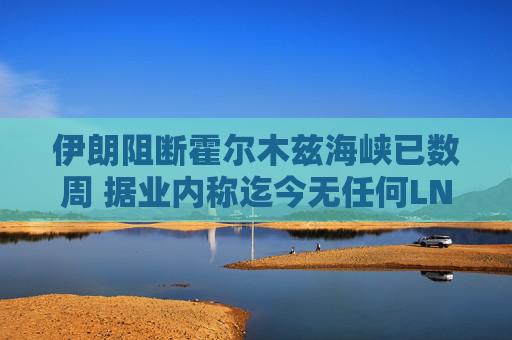 伊朗阻断霍尔木兹海峡已数周 据业内称迄今无任何LNG船载货驶出
