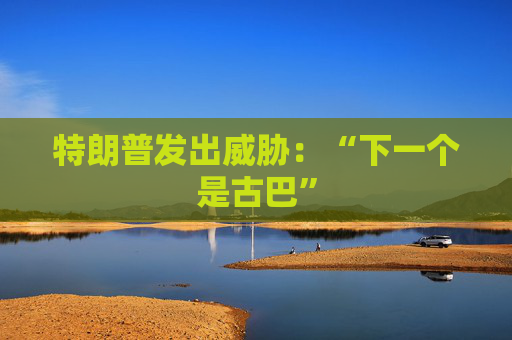 特朗普发出威胁：“下一个是古巴”