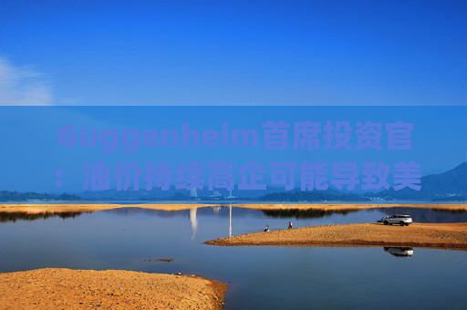 Guggenheim首席投资官：油价持续高企可能导致美国股市下跌10%