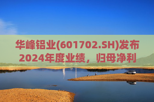 华峰铝业(601702.SH)发布2024年度业绩,归母净利润12.18亿元,同比增长35.44%